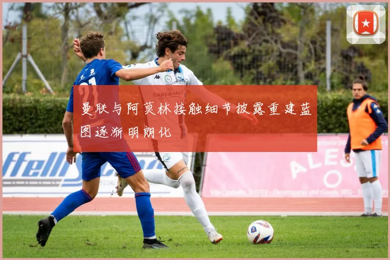 曼联与阿莫林接触细节披露重建蓝图逐渐明朗化