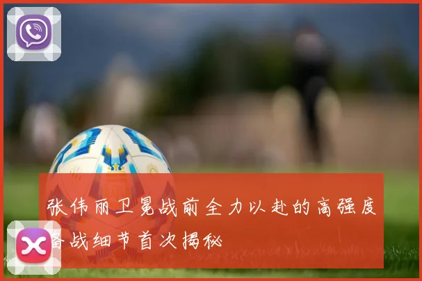 张伟丽卫冕战前全力以赴的高强度备战细节首次揭秘