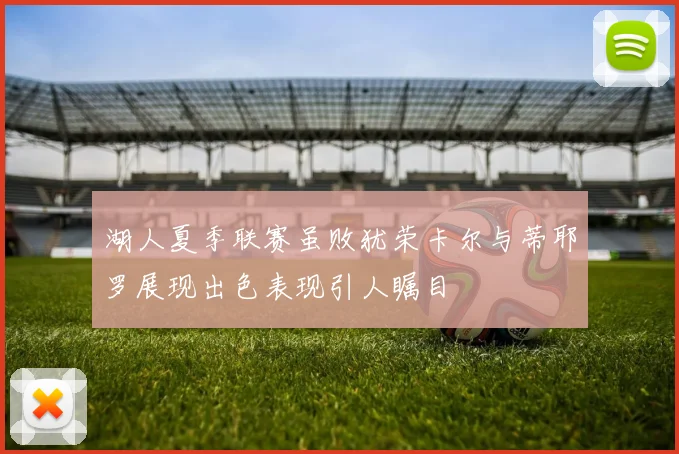 湖人夏季联赛虽败犹荣卡尔与蒂耶罗展现出色表现引人瞩目