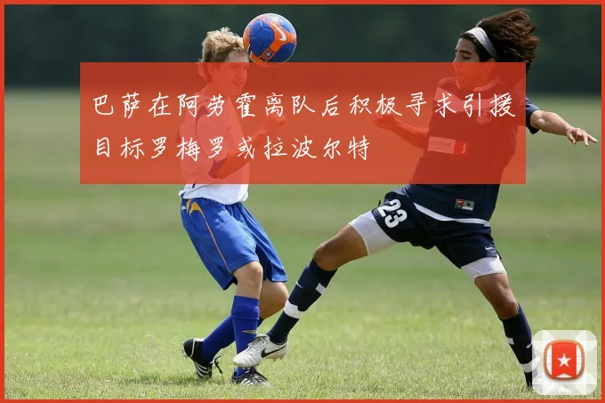 巴萨在阿劳霍离队后积极寻求引援目标罗梅罗或拉波尔特