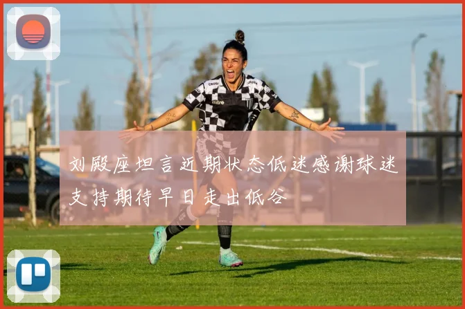 刘殿座坦言近期状态低迷感谢球迷支持期待早日走出低谷