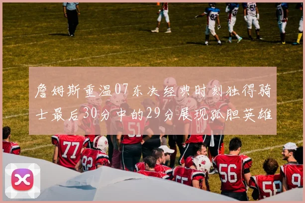 詹姆斯重温07东决经典时刻独得骑士最后30分中的29分展现孤胆英雄气概