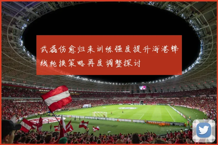 武磊伤愈归来训练强度提升海港锋线轮换策略再度调整探讨