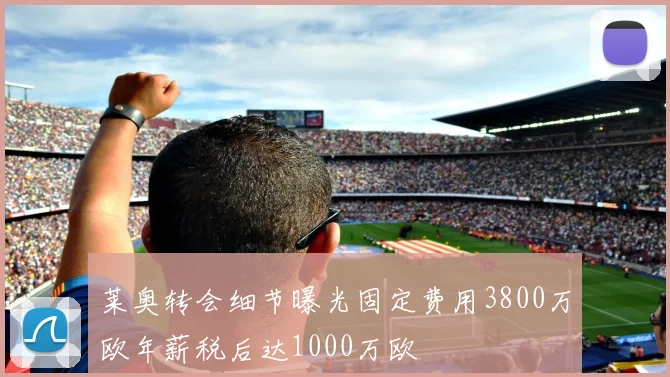 莱奥转会细节曝光固定费用3800万欧年薪税后达1000万欧